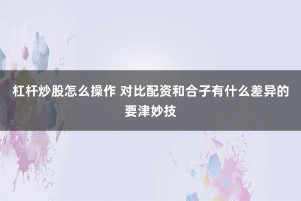 杠杆炒股怎么操作 对比配资和合子有什么差异的要津妙技