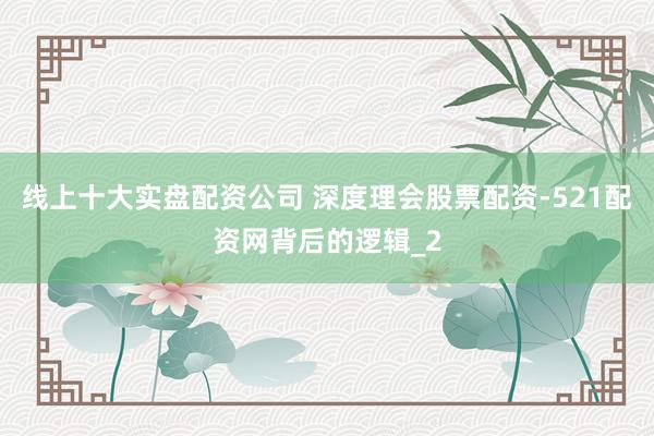 线上十大实盘配资公司 深度理会股票配资-521配资网背后的逻辑_2