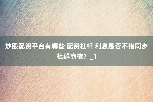 炒股配资平台有哪些 配资杠杆 利息是否不错同步社群商榷？_1