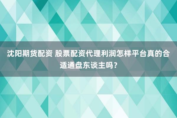 沈阳期货配资 股票配资代理利润怎样平台真的合适通盘东谈主吗？