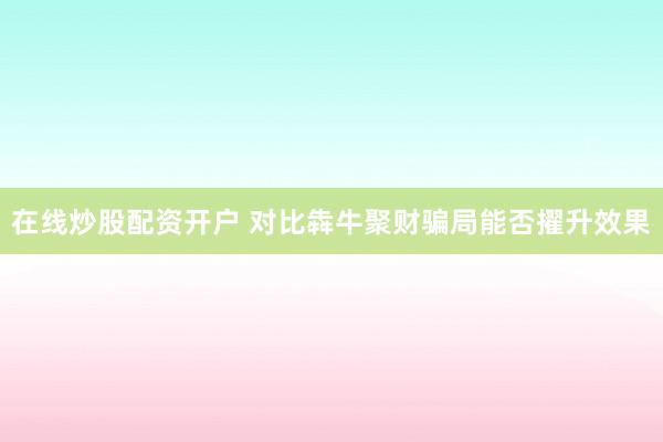 在线炒股配资开户 对比犇牛聚财骗局能否擢升效果